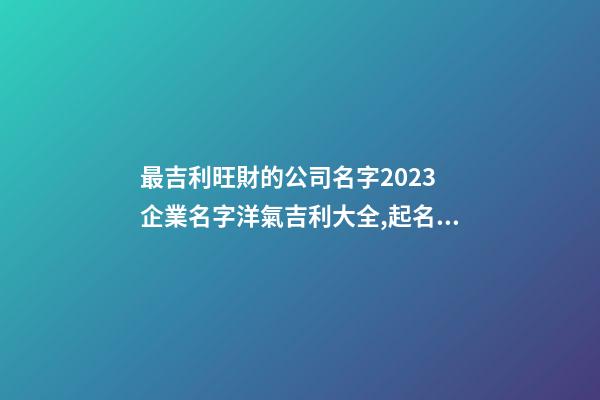 最吉利旺財的公司名字2023 企業名字洋氣吉利大全,起名之家-第1張-公司起名-玄機派